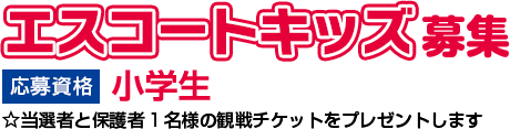 エスコートキッズ募集　応募資格 小学生 ☆当選者と保護者1名様の観戦チケットをプレゼントします