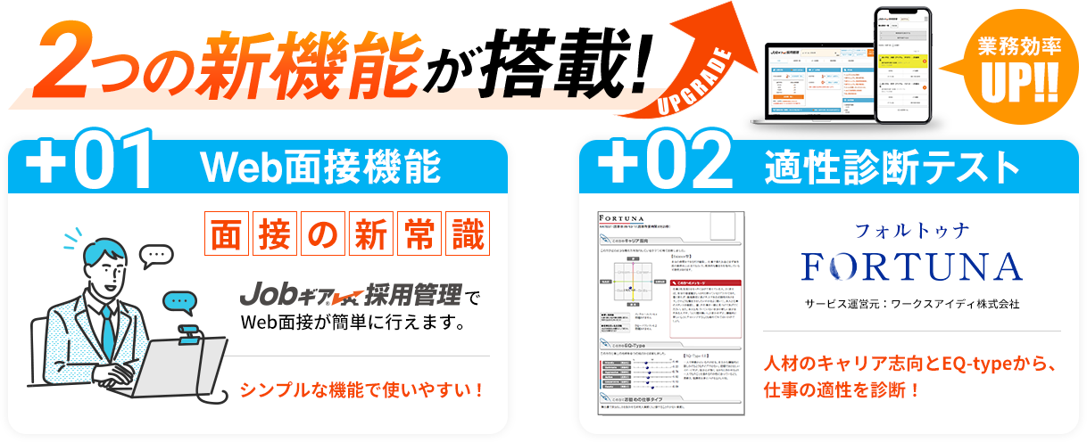 2つの新機能が搭載！業務効率UP！！ 01Web面接機能 面接の新常識 Jobギア採用管理でWeb面接が簡単に行えます。シンプルな機能で使いやすい！ 02適性診断テスト FORTUNA（フォルトゥナ）サービス運営元：ワークアイディ株式会社 人材のキャリア志向とEQ-typeから、仕事の適性を診断！